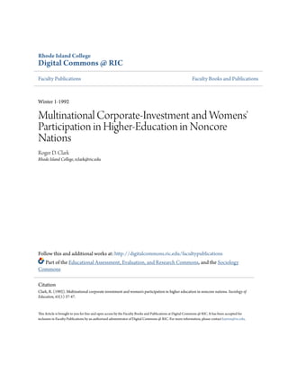 Rhode Island College
Digital Commons @ RIC
Faculty Publications Faculty Books and Publications
Winter 1-1992
Multinational Corporate-Investment and Womens'
Participation in Higher-Education in Noncore
Nations
Roger D. Clark
Rhode Island College, rclark@ric.edu
Follow this and additional works at: http://digitalcommons.ric.edu/facultypublications
Part of the Educational Assessment, Evaluation, and Research Commons, and the Sociology
Commons
This Article is brought to you for free and open access by the Faculty Books and Publications at Digital Commons @ RIC. It has been accepted for
inclusion in Faculty Publications by an authorized administrator of Digital Commons @ RIC. For more information, please contact kayton@ric.edu.
Citation
Clark, R. (1992). Multinational corporate investment and women's participation in higher education in noncore nations. Sociology of
Education, 65(1) 37-47.
 