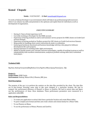 Komal Chopade
Mobile: +919579433997 ~ E-Mail: komalchopde24@gmail.com
To work as Hadoop Developer in an environment which will help in my professional growth moreover,
where I can enhance my skills and potentials to the optimum and exploit them for individual as well as
development of organization.
EXECUTIVE SUMMARY
 Having 4+ Years of total experience in IT.
 Currently working as Developer for the HSBC account.
 Experience of having worked on end to end Customer service projects for HSBC clients on Credit Card
services Domain.
 Experience of having worked on Toolbars project for COF clients on Credit Card services Domain.
 Responsible for handling client centric interaction & onsite co-ordination.
 Gained good technical, functional and business knowledge with key roles played in Software
Development life-cycle projects.
 Having experience in working under Agile environment.
 Ability to quickly master new concepts and new technologies, capable of working in-group as well as
independently with excellent communication, analytical, problem-solving skills and a committed
team player.
Technical Skill:
Big Data, Hadoop Ecosystem[MapReduce,Yarn,Pig,Hive,HBase,Sqoop,Flume],Java, SQL
Project 1:
Project Name: HSBC Cards.
Environment: Hadoop, Hbase-0.96.2, Phoenix, JMX, Java.
Brief Description:
The purpose of the poc is to perform the analysis on the data files provided by the client. The data files
are in json format. Everyday some data in gbs were dumped in a particular location. We had to
compare the performance efficiency of Phoenix vs Hbase vs GemFire. We had to extract data and figure
out the performances of these three databases. These performance parameters were measured in a
application called JMX.
Roles and Responsibilities
 To create java application to extract data from a particular location and create Hbase tables.
 To parse complex json format and then and create column and column family for a Hbase Table.
 To run Phoenix on Hbase.
 To see the performance of Hbase, Phoenix and GemFire.
 