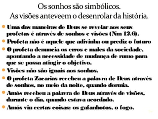 14
Uma das maneiras de Deus se revelar aos seus
profetas é através de sonhos e visões (Nm 12.6).
Profeta não é aquele que adivinha ou prediz o futuro.
O profeta denuncia os erros e males da sociedade,
apontando a necessidade de mudança de rumo
para atingir o objetivo dado por Deus.
Visões não são iguais aos sonhos.
O profeta Zacarias recebeu a palavra de Deus através
de sonhos, no meio da noite, quando dormia.
Amós recebeu a palavra de Deus através de visões,
durante o dia, quando estava acordado.
Amós viu certas coisas: os gafanhotos, o fogo.
 