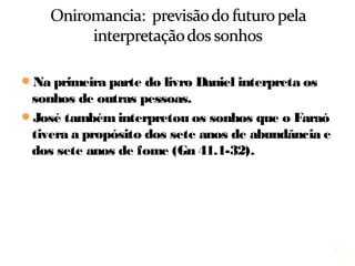 15
Na primeira parte do livro, Daniel interpreta os
sonhos de outras pessoas.
José também interpretou os sonhos que o Faraó
tivera a propósito dos sete anos de abundância e
dos sete anos de fome (Gn 41.1-32).
 