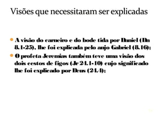 16
A visão do carneiro e do bode tida por Daniel (8.1-25),
lhe foi explicada pelo anjo Gabriel (8.16);
O profeta Jeremias também teve uma visão dos dois
cestos de figos (Jr 24.1-10) cujo significado lhe foi
explicado por Deus (Jr 24.4);
 