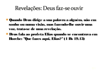 17
Quando Deus dirige a sua palavra a alguém, não em
sonho ou numa visão, mas fazendo-lhe ouvir uma
voz, trata-se de uma revelação.
Deus fala ao profeta Elias quando estava em Horebe:
"Que fazes aqui, Elias?" (1 Rs 19.13)
 