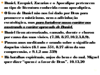 18
Daniel, Ezequiel, Zacarias e o Apocalipse pertencem ao
tipo de literatura conhecida como apocalíptica.
O livro de Daniel não nos foi dado por Deus para
promover o misticismo, nem adivinhar o futuro (do
grego, escatologia = escato “coisas do fim, finais dos
tempos” + logia “estudo”), mas para fortalecer nossopara fortalecer nosso
caráter nos mostrando o caráter aprovado de Daniel.caráter nos mostrando o caráter aprovado de Daniel.
Daniel ficou aterrorizado, cansado, doente e chorou por
causa das suas visões. (7.28, 8.27,10.2,3,8,9).
Passou anos meditando e orando sobre o significado
delas (8.1 ano 551, 8.27 além da sua compreensão, e
9.1,2 ano 539)
10.13 Há batalhas espirituais, anjos do bem e do mal.
Miguel quer dizer “quem é a favor de Deus”. 10.13,20
18
 