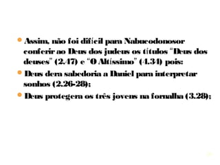 24
Caps. 1 a 6 - Seis confrontos morais envolvendo Daniel
e seus três companheiros:
1.Não contaminar-se com as iguarias que o rei ofereceu;
2. Glorificando ao Senhor no sonho de Nabucodonosor (um 
rei mau e que não sabia ouvir um “não”);
3. Fidelidade ao Senhor mesmo ameaçados de serem 
queimados vivos confiam no resgate de Deus;
4. Falando a verdade a Nabucodonosor (um rei soberbo);
5. Recusando glória  a Belsazar (um rei corrupto e mau);
6. Adoração só a Deus, mesmo ameaçado de ser lançado 
vivo aos leões pelos ministros invejosos.
 