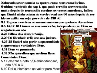 28
A Bíblia foi escrita para nossa edificação e
orientação, a questão é:
O que Daniel nos ensina?
(1) É possível manter a fidelidade num ambiente pagão.
(2) Que Deus usa pessoas de todas as classes sociais,
em todos os ambientes.
Ezequiel estava como líder dos cativos no campo, e
Daniel servindo aos dominadores, no palácio.
(3) Que um jovem não precisa ser como os jovens do
mundo para se realizar.
(4) Mesmo achando que Deus nos abandonou manter-
se fiel a Êle. 3.18
28
 