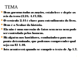 3
O versículo 2.44 é chave para entendimento do livro.
Deus é o Senhor da história, e governa as nações:
estabelece e depõe seus governantes (2.21; 4.17,32).
A história não é uma sucessão de fatos sem nexo
nem pode ser controlada pelos homens.
Há alguém, nos bastidores, que a conduz para um
ponto determinado, que podemos compreender qual
seja em Ef 1.10.
Isto acontecerá quando se cumprir o texto de Ap 1.7.
TEMA
3
 
