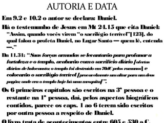 4
Em 9.2 e 10.2 o autor se declara: Daniel.
Há o testemunho de Jesus em Mt 24.15 que cita Daniel:
“...do qual falou o profeta Daniel ...”
Os 6 primeiros capítulos são escritos na 3ª pessoa e o
restante na 1ª pessoa, daí, pelos aspectos biográficos
contidos, os caps. 1 ao 6 foram escritos por outra
pessoa a respeito de Daniel.
O livro trata de acontecimentos entre 605 e 530 a.C.
Não há consenso na data da escrita, talvez 579 a.C.
4
 