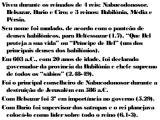 6
Daniel (significa: Deus é meu juiz) era membro da
família real, nascido em Jerusalém em 623 a.C. (um
ano antes de Ezequiel) durante a reforma de Josias e
no início do ministério de Jeremias (627-582 aC.).
Talvez fosse descendente do rei Ezequias (1.3).
Levado para a Babilônia na primeira deportação em
606, tinha entre 12 e 15 anos, e depois de 3 anos de
estudos foi selecionado para o serviço real de
Nabucodonosor (1.19).
Profetizou durante 67 anos (603-536 a.C.).
Viveu nos reinados de 4 reis: Nabucodonosor, Belsazar,
Dario e Ciro; e 3 impérios: Babilônia, Média e Pérsia.
Chamado de “muito amado” (9.23;10.11e19), tido como
“honesto, fiel, e sem erro ou falta (irrepreensível). 6.4
6
 