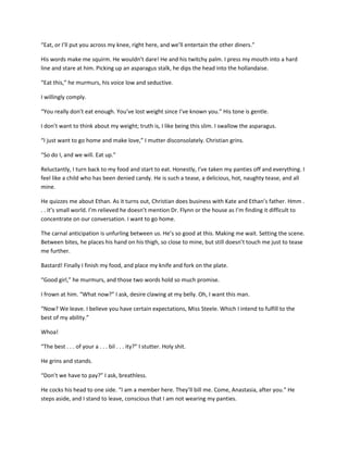 “Eat, or I’ll put you across my knee, right here, and we’ll entertain the other diners.”
His words make me squirm. He wouldn’t dare! He and his twitchy palm. I press my mouth into a hard
line and stare at him. Picking up an asparagus stalk, he dips the head into the hollandaise.
“Eat this,” he murmurs, his voice low and seductive.
I willingly comply.
“You really don’t eat enough. You’ve lost weight since I’ve known you.” His tone is gentle.
I don’t want to think about my weight; truth is, I like being this slim. I swallow the asparagus.
“I just want to go home and make love,” I mutter disconsolately. Christian grins.
“So do I, and we will. Eat up.”
Reluctantly, I turn back to my food and start to eat. Honestly, I’ve taken my panties off and everything. I
feel like a child who has been denied candy. He is such a tease, a delicious, hot, naughty tease, and all
mine.
He quizzes me about Ethan. As it turns out, Christian does business with Kate and Ethan’s father. Hmm .
. . it’s small world. I’m relieved he doesn’t mention Dr. Flynn or the house as I’m finding it difficult to
concentrate on our conversation. I want to go home.
The carnal anticipation is unfurling between us. He’s so good at this. Making me wait. Setting the scene.
Between bites, he places his hand on his thigh, so close to mine, but still doesn’t touch me just to tease
me further.
Bastard! Finally I finish my food, and place my knife and fork on the plate.
“Good girl,” he murmurs, and those two words hold so much promise.
I frown at him. “What now?” I ask, desire clawing at my belly. Oh, I want this man.
“Now? We leave. I believe you have certain expectations, Miss Steele. Which I intend to fulfill to the
best of my ability.”
Whoa!
“The best . . . of your a . . . bil . . . ity?” I stutter. Holy shit.
He grins and stands.
“Don’t we have to pay?” I ask, breathless.
He cocks his head to one side. “I am a member here. They’ll bill me. Come, Anastasia, after you.” He
steps aside, and I stand to leave, conscious that I am not wearing my panties.
 