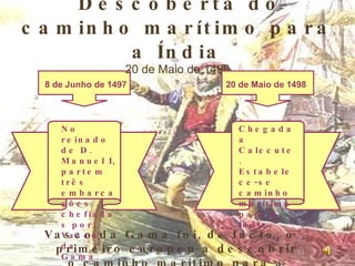 Descoberta do caminho marítimo para a Índia 20 de Maio de 1498 8 de Junho de 1497 20 de Maio de 1498 No reinado de D. Manuel I, partem três embarcações chefiadas por Vasco da Gama. Chegada a Calecute. Estabelece-se caminho marítimo para a Índia Vasco da Gama foi, de facto, o primeiro europeu a descobrir o caminho marítimo para a Índia. 