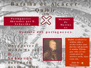 Batalha de Alcácer-Quibir 1578 Portugueses liderados por D. Sebastião Mouros de Marrocos Derrota dos portugueses Desaparecimento do rei   D. Sebastião ,  nascendo assim o   mito do   Sebastianismo ´´ Enfim acabarei a minha vida e verão todos que fui tão afeiçoado á minha Pátria que não só me contentei de morrer nela, mas com ela. Luís de Camões.   