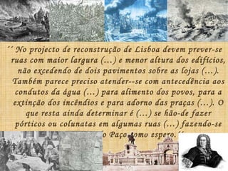 ´´ No projecto de reconstrução de Lisboa devem prever-se ruas com maior largura (…) e menor altura dos edifícios, não excedendo de dois pavimentos sobre as lojas (…). Também parece preciso atender--se com antecedência aos condutos da água (…) para alimento dos povos, para a extinção dos incêndios e para adorno das praças (…). O que resta ainda determinar é (…) se hão-de fazer pórticos ou colunatas em algumas ruas (…) fazendo-se no Terreiro do Paço como espero.´´ Carta de Manuel da Maia ao Marquês de Pombal 