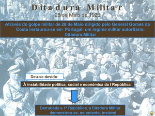 Ditadura Militar 28 de Maio de 1926 Através do golpe militar de 28 de Maio dirigido pelo General Gomes da Costa   instaurou-se em  Portugal  um regime militar autoritário: Ditadura Militar Deu-se devido: À instabilidade política, social e económica da I República  Derrubada a 1º República, a Ditadura Militar demonstrou-se, no entanto, instável 