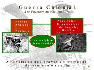 Guerra Colonial 4 de Fevereiro de 1961 até 1974 Forças Armadas Portuguesas Províncias Ultramarinas de Angola, Guiné e Moçambique Estas exigiam a sua independência A Revolução dos cravos em Portugal determinou o seu fim 