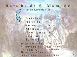 Batalha de S. Mamede 24 de Junho de 1128 Batalha travada entre D. Afonso Henriques e sua mãe, D. Teresa (apoiada na nobreza da Galiza). Depois de sair vitorioso, a 6 de Abril de 1129, D. Afonso Henriques auto-  -proclama-se soberano do Condado Portucalense. 