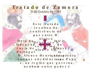 Tratado de Zamora 5 de Outubro de 1143 Este tratado resultou da conferência de paz entre D. Afonso Henriques e seu primo, Afonso VII. Data da independência de Portugal Início da Dinastia Afonsina D. Afonso Henriques presta apenas obediência ao Papa e, na região que governa, nenhum outro poder é superior ao dele. 