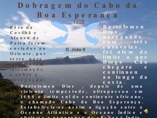 Dobragem do Cabo da Boa Esperança 1488 D. João II Pêro da Covilhã e Afonso de Paiva foram enviados ao Oriente, por terra, para recolherem informações sobre a navegação e o comércio no Oceano Índico. Bartolomeu Dias, navegando com três caravelas, foi além do limite a que Diogo Cão chegara e continuou ao longo da costa.  Bartolomeu Dias , depois de uma violenta tempestade, ultrapassou em 1488 o limite sul do continente africano, o chamado Cabo da Boa Esperança. Estabelecia-se assim a ligação entre o Oceano Atlântico e o Oceano Índico e abria-se a esperança de chegar à Índia. 