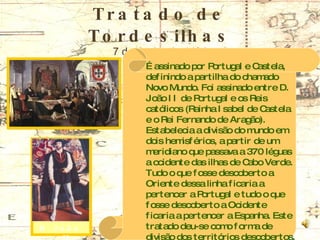 Tratado de Tordesilhas 7 de Junho de 1494 É assinado por Portugal e Castela, definindo a partilha do chamado Novo Mundo. Foi assinado entre D. João II de Portugal e os Reis católicos (Rainha Isabel de Castela e o Rei Fernando de Aragão). Estabelecia a divisão do mundo em dois hemisférios, a partir de um meridiano que passava a 370 léguas a ocidente das ilhas de Cabo Verde. Tudo o que fosse descoberto a Oriente dessa linha ficaria a pertencer a Portugal e tudo o que fosse descoberto a Ocidente ficaria a pertencer a Espanha. Este tratado deu-se como forma de divisão dos territórios descobertos, pois ambos os países queriam chegar à Índia D. João II 