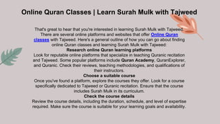 Online Quran Classes | Learn Surah Mulk with Tajweed
That's great to hear that you're interested in learning Surah Mulk with Tajweed.
There are several online platforms and websites that offer Online Quran
classes with Tajweed. Here's a general outline of how you can go about finding
online Quran classes and learning Surah Mulk with Tajweed:
Research online Quran learning platforms
Look for reputable online platforms that specialize in teaching Quranic recitation
and Tajweed. Some popular platforms include Quran Academy, QuranExplorer,
and Quranic. Check their reviews, teaching methodologies, and qualifications of
their instructors.
Choose a suitable course
Once you've found a platform, explore the courses they offer. Look for a course
specifically dedicated to Tajweed or Quranic recitation. Ensure that the course
includes Surah Mulk in its curriculum.
Check the course details
Review the course details, including the duration, schedule, and level of expertise
required. Make sure the course is suitable for your learning goals and availability.
 