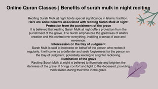 Online Quran Classes | Benefits of surah mulk in night reciting
Reciting Surah Mulk at night holds special significance in Islamic tradition.
Here are some benefits associated with reciting Surah Mulk at night:
Protection from the punishment of the grave
It is believed that reciting Surah Mulk at night offers protection from the
punishment of the grave. The Surah emphasizes the greatness of Allah's
creation and His control over everything, instilling a sense of awe and
reverence.
Intercession on the Day of Judgment
Surah Mulk is said to intercede on behalf of the person who recites it
regularly. It will come as a defender and seek forgiveness for the person on
the Day of Judgment, potentially leading to a lighter reckoning.
Illumination of the grave
Reciting Surah Mulk at night is believed to illuminate and brighten the
darkness of the grave. It brings comfort and light to the deceased, providing
them solace during their time in the grave.
 