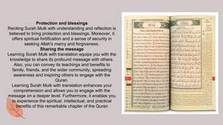 Protection and blessings
Reciting Surah Mulk with understanding and reflection is
believed to bring protection and blessings. Moreover, it
offers spiritual fortification and a sense of security in
seeking Allah's mercy and forgiveness.
Sharing the message
Learning Surah Mulk with translation equips you with the
knowledge to share its profound message with others.
Also, you can convey its teachings and benefits to
family, friends, and the wider community, spreading
awareness and inspiring others to engage with the
Quran.
Learning Surah Mulk with translation enhances your
comprehension and allows you to engage with the
message on a deeper level. Furthermore, it enables you
to experience the spiritual, intellectual, and practical
benefits of this remarkable chapter of the Quran
 