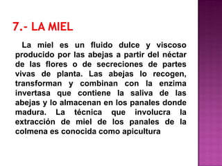 La miel es un fluido dulce y viscoso
producido por las abejas a partir del néctar
de las flores o de secreciones de partes
vivas de planta. Las abejas lo recogen,
transforman y combinan con la enzima
invertasa que contiene la saliva de las
abejas y lo almacenan en los panales donde
madura. La técnica que involucra la
extracción de miel de los panales de la
colmena es conocida como apicultura
 