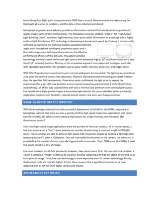 travel along their flight path at approximately 3000 feet a second. Measurements are taken along the
flight path at a series of locations, and this data is then collected and stored.
Metaphase engineers were asked to provide an illumination solution that would permit acquisition of
quality images with off-the-shelf cameras. The Metaphase solution, dubbed “HiSLED” for “High Speed
Light Emitting Diode”, combines high-intensity/ short pulse width illumination in a package with a highly
uniform light distribution. LED technology is developing at break-neck speed, but it alone is not currently
sufficient to overcome the technical hurdles associated with this
application. Metaphase developed proprietary optics and a
thermal management technique that enhances the effective
performance of state-of-the-art LEDs. This patent-pending
technology provides a semi-collimated light source with extremely high (> 10
6
lux) illumination and a very
short (10
-9
seconds) duration. The key to this innovative approach is an advanced, intelligent controller
with adjustable parameters for variables such as pulse-width, intensity, duty cycle, and trigger delay.
With HiSLED application requirements were not just addressed, but exceeded. The lighting was so intense
as to drive the camera sensors into saturation. HiSLED’s 100 nanosecond minimum pulse width is faster
than the specified 300 nanoseconds. Proprietary optics collimated the light so as to exceed the
requirement for a +/- 15% max deviation across a panel measuring approximately 8 inches by 6 inches.
Astonishingly, all of this was accomplished with only a minimal cost premium over existing light sources.
End results were: high-quality images at extremely high velocity; the use of standard camera products;
application simplicity and flexibility; reduced overall system cost and a very happy customer.
GAME-CHANGER FOR THE INDUSTRY
With the knowledge obtained from the successful deployment of HiSLED for the BYMS, engineers at
Metaphase realized that there are also a variety of other high-speed inspection applications that could
benefit from HiSLED. What are the industry implications for a high-intensity, short duration LED
illumination source?
Until now high-speed image applications were the purview of line-scan cameras. As its name implies, a
line scan camera has a “line” 1 pixel wide by any number of pixels long; a common length is 2000 (2K)
pixels. These cameras are able to achieve high speed, high resolution images by building a 2D image with
repeating scans of 1 pixel x 2000 pixels. One axis is provided by the pixels in the camera; the other axis is
provided by the number of scans, typically triggered with an encoder. Thus, 2000 scans of a 2000 x 1 pixel
line would result in a 2K x 2K image.
Line scan solutions for all their popularity, however, have some issues. First, they are not very intuitive- a
1 pixel x 2000 pixel “image” is difficult to visualize. Second, setup requires that the object be moving so as
to acquire an image. Third, line scan technology is more expansive than 2D camera technology. Finally,
deployment costs are typically higher. It is for these reasons that a significant market can be now
obtained with an off-the-shelf digital camera and HiSLED.
APPLICATIONS FOR HISLED
 