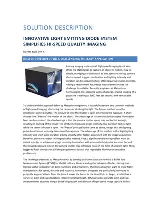 SOLUTION DESCRIPTION
INNOVATIVE LIGHT EMITTING DIODE SYSTEM
SIMPLIFIES HI-SPEED QUALITY IMAGING
By Pete Kepf, CVP-A
HISLED: DEVELOPED FOR A CHALLENGING MILITARY APPLICATION
Ask any imaging professional, high-speed imaging is not easy.
While the stated goal, to capture an object in motion, may be
simple, managing variables such as lens aperture setting, camera
shutter speed, trigger coordination and lighting intensity and
duration can be a daunting task, often requiring several attempts.
Adding a requirement for precise measurement makes the
challenge formidable. Recently, engineers at Metaphase
Technologies, Inc. accepted such a challenge, precise imaging of a
projectile travelling at 3000 feet per second, with remarkable
results.
To understand the approach taken by Metaphase engineers, it is useful to review two common methods
of high-speed imaging: shuttering the camera or strobing the light. The former method uses the
(electronic) camera shutter. The amount of time the shutter is open determines the exposure. A short
shutter time “freezes” the motion of the object. The advantage of this method is that object illumination
level can be constant; the disadvantage is that the camera shutter speed may not be fast enough,
resulting in blurring of the image. The strobe method uses a high-intensity, low-duration flash of light
while the camera shutter is open. The “freeze” principal is the same as above, except that the lighting
pulse duration and intensity determine the exposure. The advantage of this method is that high lighting
intensity and short pulse duration greatly simplify other factors associated with the image acquisition.
However, there are several challenges to this method. First, a significant hardware problem must be
solved in order to achieve very high intensity illumination with extremely short pulse duration. Second,
the (longer) exposure time of the camera shutter may introduce noise in the form of ambient light. Third,
trigger-to-flash time is critical if the part geometry is such that repeatable illumination would be
problematic.
The challenge presented to Metaphase was to develop an illumination platform for a Bullet Yaw
Measurement System (BYMS) for the US military. Understanding the behavior of bullets during their
flight is useful to designers of both munitions and armaments. Munitions designers want to know flight
characteristics for speed, distance and accuracy. Armaments designers are particularly interested in
projectile angle of attack. From the time it leaves the barrel to the time it hits its target, a bullet has a
variety of pitch and yaw deviations relative to its flight path. BYMS provides accurate pitch and yaw
measurements at points along a bullet’s flight path with the use of high-speed image capture. Bullets
 