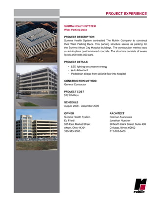 PROJECT EXPERIENCE
SUMMA HEALTH SYSTEM
West Parking Deck
PROJECT DESCRIPTION
Summa Health System contracted The Ruhlin Company to construct
their West Parking Deck. This parking structure serves as parking for
the Summa Akron City Hospital buildings. The construction method was
a cast-in-place post tensioned concrete. The structure consists of seven
levels and holds 920 cars.
PROJECT DETAILS
•	 LED lighting to conserve energy
•	 Auto Attendant
•	 Pedestrian bridge from second floor into hospital
CONSTRUCTION METHOD
General Contractor
PROJECT COST
$12.8 Million
SCHEDULE
August 2008 - December 2009
OWNER
Summa Health System
Ed Friedl
525 East Market Street
Akron, Ohio 44304
330-375-3000
ARCHITECT
Desman Associates
Jonathan Nuscher
20 North Clark Street, Suite 400
Chicago, Illinois 60602
312-263-8400
					
		
 