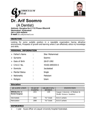URRICULUM
ITAE
Dr. Arif Soomro
(A Dentist)
Address: Banglow No.C-112 Phase-I Block-III
Qasimabad Hyderabad
Cell #: 0333-5934426
E-mail: leo.arif@hotmail.com
OBJECTIVE
Looking for some suitable position in a reputable organization having attractive
environment, Prospects of growth and learning where I can effectively utilize my knowledge
and skills.
PERSONAL INFORMATION
 Father’s Name : Sher Mohammad
 Surname : Soomro
 Date of Birth : 28-07-1992
 C.N.I.C No. : 43102-2093355-5
 Domicile : Jacobabad
 Marital Status : Single
 Nationality : Pakistani
 Religion : Islam
Education
QUALIFICATION YEAR OF
PASSING
GRADE/CGPA/
DIVISON
INSTITUTION
BDS(Bachlor in
Dental Surgery)
2015 2.89 Liaquat University of Medical &
Health Sciences Jamshoro
Intermediate 2010 “A1” Grade B.I.S.E Larkana
Matriculation 2008 “A1” Grade B.I.S.E Larkana
EXPERIENCE
 1 year house officer at Liaquat University Hospital Hyderabad.
 