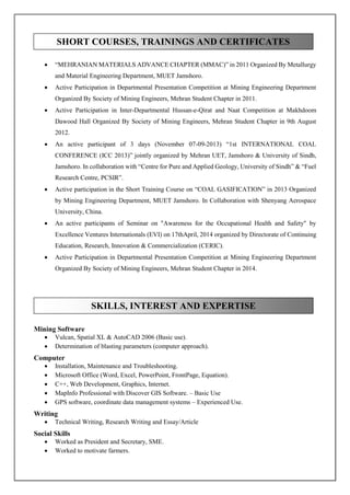  “MEHRANIAN MATERIALS ADVANCE CHAPTER (MMAC)” in 2011 Organized By Metallurgy
and Material Engineering Department, MUET Jamshoro.
 Active Participation in Departmental Presentation Competition at Mining Engineering Department
Organized By Society of Mining Engineers, Mehran Student Chapter in 2011.
 Active Participation in Inter-Departmental Hussan-e-Qirat and Naat Competition at Makhdoom
Dawood Hall Organized By Society of Mining Engineers, Mehran Student Chapter in 9th August
2012.
 An active participant of 3 days (November 07-09-2013) “1st INTERNATIONAL COAL
CONFERENCE (ICC 2013)” jointly organized by Mehran UET, Jamshoro & University of Sindh,
Jamshoro. In collaboration with “Centre for Pure and Applied Geology, University of Sindh” & “Fuel
Research Centre, PCSIR”.
 Active participation in the Short Training Course on “COAL GASIFICATION” in 2013 Organized
by Mining Engineering Department, MUET Jamshoro. In Collaboration with Shenyang Aerospace
University, China.
 An active participants of Seminar on "Awareness for the Occupational Health and Safety" by
Excellence Ventures Internationals (EVI) on 17thApril, 2014 organized by Directorate of Continuing
Education, Research, Innovation & Commercialization (CERIC).
 Active Participation in Departmental Presentation Competition at Mining Engineering Department
Organized By Society of Mining Engineers, Mehran Student Chapter in 2014.
Mining Software
 Vulcan, Spatial XL & AutoCAD 2006 (Basic use).
 Determination of blasting parameters (computer approach).
Computer
 Installation, Maintenance and Troubleshooting.
 Microsoft Office (Word, Excel, PowerPoint, FrontPage, Equation).
 C++, Web Development, Graphics, Internet.
 MapInfo Professional with Discover GIS Software. – Basic Use
 GPS software, coordinate data management systems – Experienced Use.
Writing
 Technical Writing, Research Writing and Essay/Article
Social Skills
 Worked as President and Secretary, SME.
 Worked to motivate farmers.
SHORT COURSES, TRAININGS AND CERTIFICATES
SKILLS, INTEREST AND EXPERTISE
 