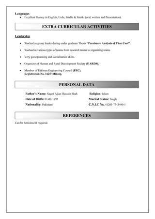 Languages
 Excellent fluency in English, Urdu, Sindhi & Siraiki (oral, written and Presentation).
Leadership
 Worked as group leader during under graduate Thesis “Proximate Analysis of Thar Coal”.
 Worked in various types of teams from research teams to organizing teams
 Very good planning and coordination skills.
 Organizer of Human and Rural Development Society (HARDS).
 Member of Pakistan Engineering Council (PEC).
Registration No. 1625/ Mining.
Can be furnished if required.
EXTRA CURRICULAR ACTIVITIES
PERSONAL DATA
REFERENCES
Father’s Name: Sayed Aijaz Hussain Shah
Date of Birth: 01-02-1993
Nationality: Pakistani
Religion: Islam
Marital Status: Single
C.N.I.C No. 41201-7743490-1
 