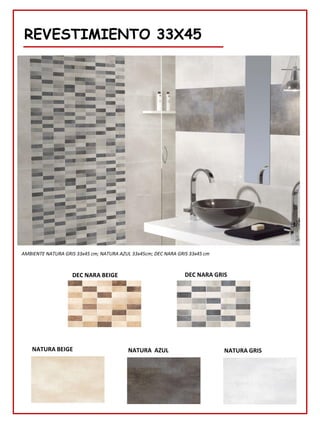 REVESTIMIENTO 33X45
NATURA BEIGE
AMBIENTE NATURA GRIS 33x45 cm; NATURA AZUL 33x45cm; DEC NARA GRIS 33x45 cm
NATURA GRIS
NATURA AZUL
DEC NARA BEIGE DEC NARA GRIS
 