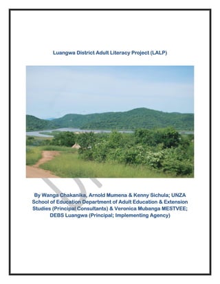 Luangwa District Adult Literacy Project (LALP)
By Wanga Chakanika, Arnold Mumena & Kenny Sichula; UNZA
School of Education Department of Adult Education & Extension
Studies (Principal Consultants) & Veronica Mubanga MESTVEE;
DEBS Luangwa (Principal; Implementing Agency)
 