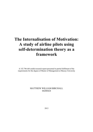 The Internalisation of Motivation:
A study of airline pilots using
self-determination theory as a
framework
A 152.786 (60 credit) research report presented in partial fulfilment of the
requirements for the degree of Master of Management at Massey University
MATTHEW WILLIAM BIRCHALL
04288424
2013
 