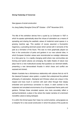   3	
  
Giving Yesterday A Tomorrow
New jigsaws of social construction
Hu Jiang Gallery Shanghai China 28th
October – 27thth
November 2015.
The title of this exhibition derives from a quote by Le Corbusier in 1927 in
which he speaks optimistically about the virtues of colonialism as a means of
spreading and sharing the aesthetic values of modernist social spaces in a
growing machine age. This position of course assumed a Eurocentric
hegemony, a prevailing dominant power which carried with it remnants of the
past as a formation of the future. This was no more graphically played out
than in the construction of parks and gardens in our new colonial cities, in
which European Arcadian values were reconstructed as nostalgic references
to a time gone by. In a rapidly changing world where new communities are
forming and hybrid cultures are emerging, this idyllic theatre of nature now
plays host to a new multicultural society that questions our dominant beliefs,
presenting a new democratised Arcadia in which chaos and conflict are
exposed and shared.
Modern Australia has a dichotomous relationship with cultures that do not fit
the classical European value system, a system that underpinned the political
philosophy of colonisation. Aboriginal and Chinese culture are unique in this
respect and have much in common with each other through their deeply
embodied and synchronous connection to nature, in stark contrast to the
implanted and simulated environments of our Europeanised theme parks and
gardens. Perhaps these simulated spaces now more accurately reflect a
spiritual borderland, a place in flux where the master narrative of a dominant
monolithic culture is being reshaped.
It is within this liminal space that I base my current practice, using jigsaws as
a metaphor for a new social construction in which the pieces of the puzzle do
 