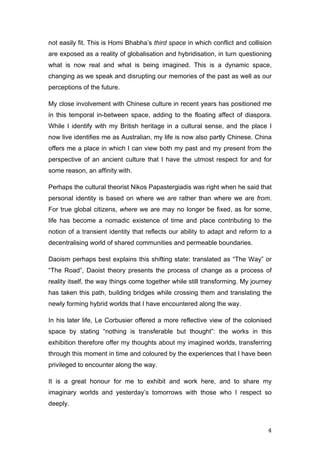   4	
  
not easily fit. This is Homi Bhabha’s third space in which conflict and collision
are exposed as a reality of globalisation and hybridisation, in turn questioning
what is now real and what is being imagined. This is a dynamic space,
changing as we speak and disrupting our memories of the past as well as our
perceptions of the future.
My close involvement with Chinese culture in recent years has positioned me
in this temporal in-between space, adding to the floating affect of diaspora.
While I identify with my British heritage in a cultural sense, and the place I
now live identifies me as Australian, my life is now also partly Chinese. China
offers me a place in which I can view both my past and my present from the
perspective of an ancient culture that I have the utmost respect for and for
some reason, an affinity with.
Perhaps the cultural theorist Nikos Papastergiadis was right when he said that
personal identity is based on where we are rather than where we are from.
For true global citizens, where we are may no longer be fixed, as for some,
life has become a nomadic existence of time and place contributing to the
notion of a transient identity that reflects our ability to adapt and reform to a
decentralising world of shared communities and permeable boundaries.
Daoism perhaps best explains this shifting state: translated as “The Way” or
“The Road”, Daoist theory presents the process of change as a process of
reality itself, the way things come together while still transforming. My journey
has taken this path, building bridges while crossing them and translating the
newly forming hybrid worlds that I have encountered along the way.
In his later life, Le Corbusier offered a more reflective view of the colonised
space by stating “nothing is transferable but thought”: the works in this
exhibition therefore offer my thoughts about my imagined worlds, transferring
through this moment in time and coloured by the experiences that I have been
privileged to encounter along the way.
It is a great honour for me to exhibit and work here, and to share my
imaginary worlds and yesterday’s tomorrows with those who I respect so
deeply.
 