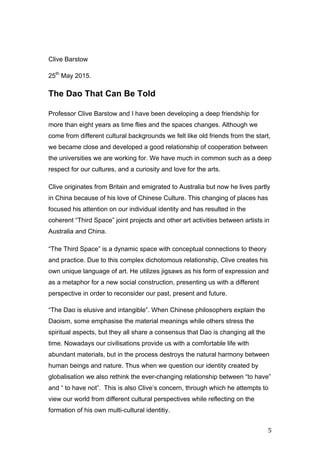   5	
  
Clive Barstow
25th
May 2015.
The Dao That Can Be Told
Professor Clive Barstow and I have been developing a deep friendship for
more than eight years as time flies and the spaces changes. Although we
come from different cultural backgrounds we felt like old friends from the start,
we became close and developed a good relationship of cooperation between
the universities we are working for. We have much in common such as a deep
respect for our cultures, and a curiosity and love for the arts.
Clive originates from Britain and emigrated to Australia but now he lives partly
in China because of his love of Chinese Culture. This changing of places has
focused his attention on our individual identity and has resulted in the
coherent “Third Space” joint projects and other art activities between artists in
Australia and China.
“The Third Space” is a dynamic space with conceptual connections to theory
and practice. Due to this complex dichotomous relationship, Clive creates his
own unique language of art. He utilizes jigsaws as his form of expression and
as a metaphor for a new social construction, presenting us with a different
perspective in order to reconsider our past, present and future.
“The Dao is elusive and intangible”. When Chinese philosophers explain the
Daoism, some emphasise the material meanings while others stress the
spiritual aspects, but they all share a consensus that Dao is changing all the
time. Nowadays our civilisations provide us with a comfortable life with
abundant materials, but in the process destroys the natural harmony between
human beings and nature. Thus when we question our identity created by
globalisation we also rethink the ever-changing relationship between “to have”
and “ to have not”. This is also Clive’s concern, through which he attempts to
view our world from different cultural perspectives while reflecting on the
formation of his own multi-cultural identitiy.	
  
 