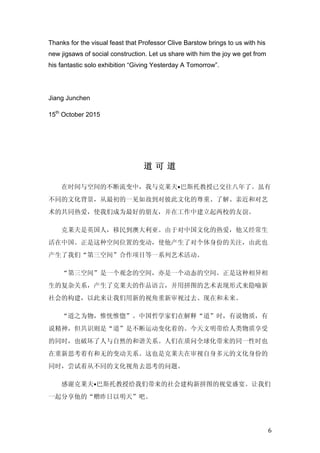   6	
  
Thanks for the visual feast that Professor Clive Barstow brings to us with his
new jigsaws of social construction. Let us share with him the joy we get from
his fantastic solo exhibition “Giving Yesterday A Tomorrow”.
Jiang Junchen
15th
October 2015
	
  
道 可 道
在时间与空间的不断流变中，我与克莱夫•巴斯托教授已交往八年了。虽有
不同的文化背景，从最初的一见如故到对彼此文化的尊重、了解、亲近和对艺
术的共同热爱，使我们成为最好的朋友，并在工作中建立起两校的友谊。
克莱夫是英国人，移民到澳大利亚。由于对中国文化的热爱，他又经常生
活在中国。正是这种空间位置的变动，使他产生了对个体身份的关注，由此也
产生了我们“第三空间”合作项目等一系列艺术活动。
“第三空间”是一个观念的空间，亦是一个动态的空间。正是这种相异相
生的复杂关系，产生了克莱夫的作品语言，并用拼图的艺术表现形式来隐喻新
社会的构建，以此来让我们用新的视角重新审视过去、现在和未来。
“道之为物，惟恍惟惚”。中国哲学家们在解释“道”时，有说物质，有
说精神，但共识则是“道”是不断运动变化着的。今天文明带给人类物质享受
的同时，也破坏了人与自然的和谐关系。人们在质问全球化带来的同一性时也
在重新思考着有和无的变动关系。这也是克莱夫在审视自身多元的文化身份的
同时，尝试着从不同的文化视角去思考的问题。
感谢克莱夫•巴斯托教授给我们带来的社会建构新拼图的视觉盛宴。让我们
一起分享他的“赠昨日以明天”吧。
 