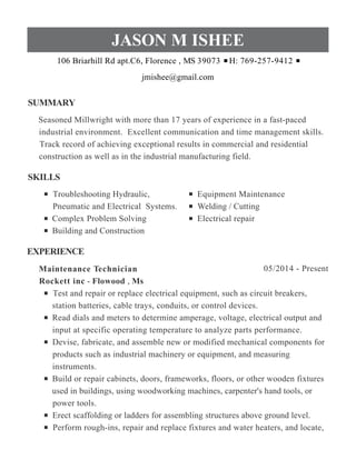 SUMMARY
SKILLS
EXPERIENCE
JASON M ISHEE
106 Briarhill Rd apt.C6, Florence , MS 39073 H: 769-257-9412
jmishee@gmail.com
Seasoned Millwright with more than 17 years of experience in a fast-paced
industrial environment. Excellent communication and time management skills.
Track record of achieving exceptional results in commercial and residential
construction as well as in the industrial manufacturing field.
Troubleshooting Hydraulic,
Pneumatic and Electrical Systems.
Complex Problem Solving
Building and Construction
Equipment Maintenance
Welding / Cutting
Electrical repair
05/2014 - PresentMaintenance Technician
Rockett inc - Flowood , Ms
Test and repair or replace electrical equipment, such as circuit breakers,
station batteries, cable trays, conduits, or control devices.
Read dials and meters to determine amperage, voltage, electrical output and
input at specific operating temperature to analyze parts performance.
Devise, fabricate, and assemble new or modified mechanical components for
products such as industrial machinery or equipment, and measuring
instruments.
Build or repair cabinets, doors, frameworks, floors, or other wooden fixtures
used in buildings, using woodworking machines, carpenter's hand tools, or
power tools.
Erect scaffolding or ladders for assembling structures above ground level.
Perform rough-ins, repair and replace fixtures and water heaters, and locate,
 