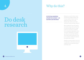 2120 thisiszone.com/public-zone 2120 thisiszone.com/public-zone
Why do this?
A lot of your questions
already have answers – go
out there and find them.
Whatever nut you’re trying to crack,
someone has probably already tried
to crack it before. So don’t miss the
opportunity to learn from other
people’s data, research and insight
(sometimes called secondary research).
We’ve worked with over 50 charities,
and almost always start by searching
for existing insight about our target
audiences and looking at websites
from comparable organisations. Don’t
view other organisations as a threat;
see what you can do that’s different.
You’ll save yourself unnecessary risks
by, for instance, avoiding an idea that
has already been realised.
Google is an obvious place to start, but
it’s important to check that sources are
credible and that quantitative data is
statistically valid.
Do desk
research
 