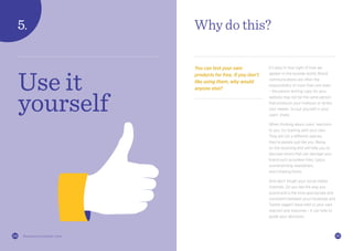 2524 thisiszone.com/public-zone
Why do this?
You can test your own
products for free. If you don’t
like using them, why would
anyone else?
It’s easy to lose sight of how we
appear to the outside world. Brand
communications are often the
responsibility of more than one team
– the person writing copy for your
website may not be the same person
that produces your mailouts or writes
your tweets. So put yourself in your
users’ shoes.
When thinking about users’ reactions
to you, try starting with your own.
They are not a different species,
they’re people just like you. Being
on the receiving end will help you to
discover errors that can damage your
brand such as broken links, typos,
overwhelming newsletters,
and irritating forms.
And don’t forget your social media
channels. Do you like the way you
sound and is the tone appropriate and
consistent between your Facebook and
Twitter pages? Have faith in your own
reaction and response – it can help to
guide your decisions.
Use it
yourself
 