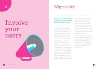 1514 thisiszone.com/public-zone
Involving your users in the design
process can be really helpful, not only
for delivering useful insights but also
unexpected benefits, for instance,
turning potential detractors (most
people dislike change at first, even
for the better) into vocal advocates.
And it is always an eye-opening
experience. Changing Faces, the
disfigurement charity, asked us to
develop a website for young people
with disfigurement. The site was to be
run by the Charity’s Young People’s
Council so it was incredibly important
to involve them in the design process
from the beginning. We offered two
weeks’ work experience to Council
members to help us with the visual
design and site functionality, reporting
Why do this?
Bring your users into the heart
of the design process and find
out exactly what they need.
back to their peers throughout the
process. Their involvement totally
changed the design of the site –
the visual route we thought was a
sure-fire winner was universally
panned by the young people and they
went for a much simpler option in the
end. It was a reminder to us all that we
should never second-guess what the
target audience wants.
But beware: users’ design suggestions
shouldn’t be taken too literally. It’s not
the user’s job to design your product
and their inexpert efforts to do so
could be a red herring. What they’re
brilliant at telling you is what their
priorities are, not what colour your
logo should be.
Involve
your
users
 