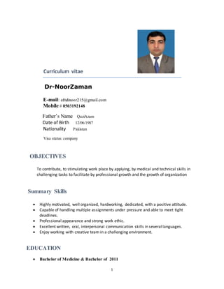 CV
1
Curriculum vitae
Dr-NoorZaman
E-mail: afridinoor215@gmail.com
Mobile # 0503192148
Father’s Name QaziAzam
Date of Birth 12/06/1987
Nationality Pakistan
Visa status: company
OBJECTIVES
To contribute, to stimulating work place by applying, by medical and technical skills in
challenging tasks to facilitate by professional growth and the growth of organization
Summary Skills
 Highly motivated, well organized, hardworking, dedicated, with a positive attitude.
 Capable of handling multiple assignments under pressure and able to meet tight
deadlines.
 Professional appearance and strong work ethic.
 Excellent written, oral, interpersonal communication skills in several languages.
 Enjoy working with creative team in a challenging environment.
EDUCATION
 Bachelor of Medicine & Bachelor of 2011
 