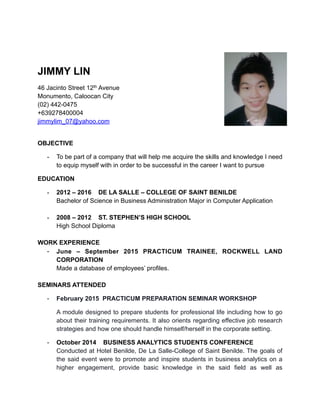 JIMMY LIN
46 Jacinto Street 12th Avenue
Monumento, Caloocan City
(02) 442-0475
+639278400004
jimmylim_07@yahoo.com
OBJECTIVE
- To be part of a company that will help me acquire the skills and knowledge I need
to equip myself with in order to be successful in the career I want to pursue
EDUCATION
- 2012 – 2016 DE LA SALLE – COLLEGE OF SAINT BENILDE
Bachelor of Science in Business Administration Major in Computer Application
- 2008 – 2012 ST. STEPHEN’S HIGH SCHOOL
High School Diploma
WORK EXPERIENCE
- June – September 2015 PRACTICUM TRAINEE, ROCKWELL LAND
CORPORATION
Made a database of employees’ profiles.
SEMINARS ATTENDED
- February 2015 PRACTICUM PREPARATION SEMINAR WORKSHOP
A module designed to prepare students for professional life including how to go
about their training requirements. It also orients regarding effective job research
strategies and how one should handle himself/herself in the corporate setting.
- October 2014 BUSINESS ANALYTICS STUDENTS CONFERENCE
Conducted at Hotel Benilde, De La Salle-College of Saint Benilde. The goals of
the said event were to promote and inspire students in business analytics on a
higher engagement, provide basic knowledge in the said field as well as
 