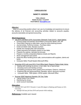 CURRICULUM VITAE
NANCY P. GEDEON
Fatka, Lebanon
Mobile Number: 71 613737
Email Address: Nancyj@live.com
Objective:
Attain an accounting position where I can use my knowledge and experience to ensure
the delivery of all financial and accounting activities related to accounts payable,
accounts receivables and general accounting.
Work Experience:
 July 2014 until March 2016: Accountant: Elemento Tools S.A.R.L, Haret Sakher:
 Conduct proper and periodic reconciliation of accounts: Banks, A/R, A/P
 Check Bank Clearing on daily basis, using the online banking process
 Journal entries, Performa invoices , Purchase orders
 Credit and Debit notes, Receipt vouchers
 Handle and manage petty cash transaction
 Collect payments and prepare checks on due dates
 Prepares the salaries, calculate the bonuses
 Prepare a monthly comparative Balance sheets and Reports
 Stock management and control
 Assist the office handling phone calls, communications with suppliers, clients and
banks
 Computer Skills: Prosoft System-Microsoft Office
 November 2010 until June 2014: Front Office Agent: Regency Palace Hotel, Adma:
 Dealing with bookings by phone, e-mail, letter, fax or face-to-face
 Choosing rooms and handing out keys
 Completing procedures when guests arrive and leave: Check-in, check-out
 Preparing bills and taking payments: Receipts, refund, discounts vouchers
 Computer Skills: PMS system- GPOS system -Microsoft Office
 Summer 2009:Telephone Operator: Oh Taxi, Fatka
 Taking Orders From Clients
 Distributing the drivers
 Junior account receivable
Education:
 February 2012 until 2015: Pursued a 3 years BA degree in Banking and Finance at AUL
University
 Attempt Full time job from 2010 until present while studying
References: Available upon request
 