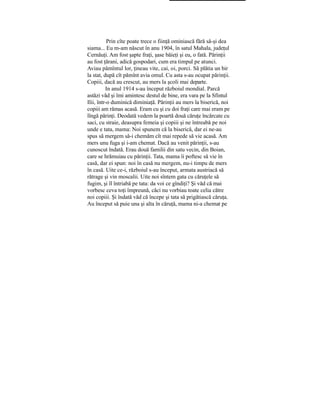 Prin cîte poate trece o fiinţă ominiască fără să-şi dea
siama... Eu m-am născut în anu 1904, în satul Mahala, judeţul
Cernăuţi. Am fost şapte fraţi, şase băieţi şi eu, o fată. Părinţii
au fost ţărani, adică gospodari, cum era timpul pe atunci.
Aviau pămîntul lor, ţineau vite, cai, oi, porci. Să plătia un bir
la stat, după cît pămînt avia omul. Cu asta s-au ocupat părinţii.
Copiii, dacă au crescut, au mers la şcoli mai departe.
In anul 1914 s-au început războiul mondial. Parcă
astăzi văd şi îmi amintesc destul de bine, era vara pe la Sfintul
Ilii, într-o duminică diminiaţă. Părinţii au mers la biserică, noi
copiii am rămas acasă. Eram cu şi cu doi fraţi care mai eram pe
lîngă părinţi. Deodată vedem la poartă două căruţe încărcate cu
saci, cu straie, deasupra femeia şi copiii şi ne întreabă pe noi
unde e tata, mama: Noi spunem că la biserică, dar ei ne-au
spus să mergem să-i chemăm cît mai repede să vie acasă. Am
mers unu fuga şi i-am chemat. Dacă au venit părinţii, s-au
cunoscut îndată. Erau două familii din satu vecin, din Boian,
care se hrămuiau cu părinţii. Tata, mama îi poftesc să vie în
casă, dar ei spun: noi în casă nu mergem, nu-i timpu de mers
în casă. Uite ce-i, războiul s-au început, armata austriacă să
rătrage şi vin moscalii. Uite noi sîntem gata cu căruţele să
fugim, şi îl întriabă pe tata: da voi ce gîndiţi? Şi văd că mai
vorbesc ceva toţi împreună, căci nu vorbiau toate celia către
noi copiii. Şi îndată văd că începe şi tata să prigătiască căruţa.
Au început să puie una şi alta în căruţă, mama ni-a chemat pe
 