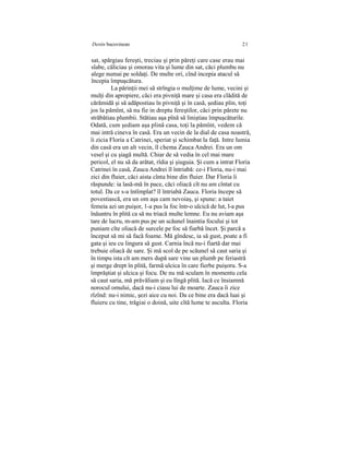 Destin bucovinean 21
sat, spărgiau fereşti, treciau şi prin păreţi care case erau mai
slabe, căliciau şi omorau vita şi lume din sat, căci plumbu nu
alege numai pe soldaţi. De multe ori, cînd incepia atacul să
începia împuşcătura.
La părinţii mei să strîngia o mulţime de lume, vecini şi
mulţi din apropiere, căci era pivniţă mare şi casa era clădită de
cărămidă şi să adăpostiau în pivniţă şi în casă, şediau plin, toţi
jos la pămînt, să nu fie in dreptu fereştilor, căci prin părete nu
străbătiau plumbii. Stătiau aşa pînă să liniştiau împuşcăturile.
Odată, cum şediam aşa plină casa, toţi la pămînt, vedem că
mai intră cineva în casă. Era un vecin de la dial de casa noastră,
îi zicia Floria a Catrinei, speriat şi schimbat la faţă. Intre lumia
din casă era un alt vecin, îl chema Zauca Andrei. Era un om
vesel şi cu şiagă multă. Chiar de să vedia în cel mai mare
pericol, el nu să da arătat, rîdia şi şiuguia. Şi cum a intrat Floria
Catrinei în casă, Zauca Andrei îl întriabă: ce-i Floria, nu-i mai
zici din fluier, căci aista cînta bine din fluier. Dar Floria îi
răspunde: ia lasă-mă în pace, căci oliacă cît nu am cîntat cu
totul. Da ce s-a întîmplat? îl întriabă Zauca. Floria începe să
povestiască, era un om aşa cam nevoiaş, şi spune: a taiet
femeia azi un puişor, 1-a pus la foc într-o ulcică de lut, l-a pus
înăuntru în plită ca să nu triacă multe lemne. Eu nu aviam aşa
tare de lucru, m-am pus pe un scăunel înaintia focului şi tot
puniam cîte oliacă de surcele pe foc să fiarbă încet. Şi parcă a
început să mi să facă foame. Mă gîndesc, ia să gust, poate a fi
gata şi ieu cu lingura să gust. Carnia încă nu-i fiartă dar mai
trebuie oliacă de sare. Şi mă scol de pe scăunel să caut saria şi
în timpu ista cît am mers după sare vine un plumb pe feriastră
şi merge drept în plită, farmă ulcica în care fierbe puişoru. S-a
împrăştiat şi ulcica şi focu. De nu mă sculam în momentu cela
să caut saria, mă prăvăliam şi eu lîngă plită. Iacă ce însiamnă
norocul omului, dacă nu-i ciasu lui de moarte. Zauca îi zice
rîzînd: nu-i nimic, şezi aice cu noi. Da ce bine era dacă luai şi
fluieru cu tine, trăgiai o doină, uite cîtă lume te asculta. Floria
 