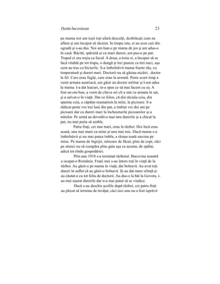 Destin bucovinean 23
pe mama noi am ieşit toţi afară desculţi, dcsbrăcaţi cum ne
aflam şi am început să răcnim. In timpu ista, ei au scos caii din
ogradă şi s-au dus. Noi am luat-o pe mama de jos şi am adus-o
în casă. Răcită, spărietă şi cu mari dureri, am pus-o pe pat.
Trupul ei era roşiu ca focul. A doua, a treia zi, a începui să se
facă vînătăi pe tot trupu, o dungă şi trei puncte ca trei nuci, aşa
cum au tras cu biciurilc. S-a îmbolnăvit mama foarte rău, cu
timperatură şi dureri mari. Doctorii nu să găsiau nicăiri, doctor
la fel. Care erau fugiţi, care erau la armată. Peste scurt timp a
venit armata austriacă, am găsit un doctor militar şi l-am adus
la mama. I-a dat leacuri, ni-a spus ce să mai facem cu ea. A
fost un om bun, a venit de cîteva ori cît a stat cu armata în sat,
şi a salvat-o în viaţă. Dar ce folos, că din răciala ceia, din
spaima ceia, a căpătat reumatism la mîni, la picioare. S-a
rădicat peste vro trei luni din pat, a îmbiat vro doi ani pe
picioare dar cu dureri mari la încheieturile picioarelor şi a
mînilor. Pe urmă au dovedit-o mai tare durerile şi a chicat la
pat, nu mai putia să umble.
Patru fraţi, cei mai mari, erau la război. Doi încă erau
acasă, unu mai mare ca mine şi unu mai mic. Dacă mama s-a
îmbolnăvit şi nu mai putea îmbla, a rămas toată sarcina pe
mine. Pe mama de îngrijit, mîncare de făcut, pîne de copt, căci
pe atunci nu să cumpăra pîne gata aşa ca acuma, de spălat,
adică tot rîndu gospodăriei.
Prin anu 1918 s-a terminat războiul. Bucovina noastră
a ocupat-o România. Fraţii mei s-au întors toţi în viaţă de la
război. Au găsit-o pe mama în viaţă, dar bolnavă. Au avut toţi
dureri în suflet că au găsit-o bolnavă. Şi-au dat mare silinţă şi
au căutat-o cu tot feliu de doctorii. Au dus-o la băi la Govora, i-
au mai uşurat durerile dar n-a mai putut să se vindice.
Dacă s-au deschis şcolile după război, cei patru fraţi
au plecat să termine de învăţat, căci nici unu nu a fost isprăvit
 