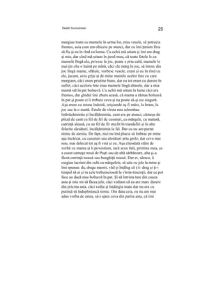Destin bucovinean 25
mergiau toate cu mamele în urma lor, erau vesele, să petrecia
frumos, asia cum era obiceiu pe atunci, dar cu îmi ţiniam firia
să fiu şi eu în rînd cu lumia. Cu ochii mă uitam şi îmi era drag
şi mie, dar cînd mă uitam în jurul meu, că toate fetele îs cu
mamele lîngă ele, privesc la joc, poate e pria cald, mamele le
mai ţin cîte o haină pe mînă, căci ele mărg în joc, să întorc din
joc lîngă mame, sfătuie, vorbesc vesele, eram şi eu în rînd cu
ele, jucam, avia grije şi de mine mamile acelor fete cu care
mergiam, căci eram prietine bune, dar eu tot eram cu durere în
suflet, căci acelora fete erau mamele lîngă dînsele, dar a mia
mamă stă în pat bolnavă. Cu ochii mă uitam la lume căci era
frumos, dar gîndul îmi zbura acasă, că mama a rămas bolnavă
în pat şi poate ci îi trebuie ceva şi nu poate să-şi eie singură.
Aşa eram cu inima îndoită, orişiunde aş fi mărs, la hram, la
joc sau la o nuntă. Fetele de vîrsta mia schimbau
îmbrăcămintia şi încălţămintia, cum era pe atunci, cămeşe de
pînză de casă cu fel de fel de cusuturi, cu mărgele, cu matasă,
catrinţă aleasă, cu un fel de fir steclit în trandafiri şi în alte
felurite alesături, încălţămintia la fel. Dar cu nu am purtat
nimic de aiestia. De fapt, nici nu îmi placia să îmbrac pe mine
aşa încărcat, cu cusuturi sau alesături pria grele, dar ceva mai
nou, mai delecat tot aş fi vrut şi eu. Aşa cîteodată stăm de
vorbă cu mama şi îi povestiam, iacă acea fată, prietina mea, şi-
a cusut cameşe nouă de Paşti sau de altă sărbătoare, alta şi-a
făcut catrinţă noauă sau bunghiţă noauă. Dar ei, săraca, îi
curgiau lacrimi din ochi ca mărgelele, să uita cu jele la mine şi
îmi spunea: da, draga mamii, văd şi înţăleg că ţ i i drag şi ţi-i
timpul să ai şi tu cele trebuincioasă la vîrsta-tinereţii, dar ce pot
face au dacă stau bolnavă în pat. Şi să întrista tare din cauza
asta şi mie mi să făcea jele, căci vediam că ea are marc durere
din pricina asta, căci vedia şi înţălegia toate dar nu era cu
putinţă să îndepliniască nimic. Din data ceia, eu nu am mai
adus vorba de astea, să-i spun ceva din partia asta, că îmi
 